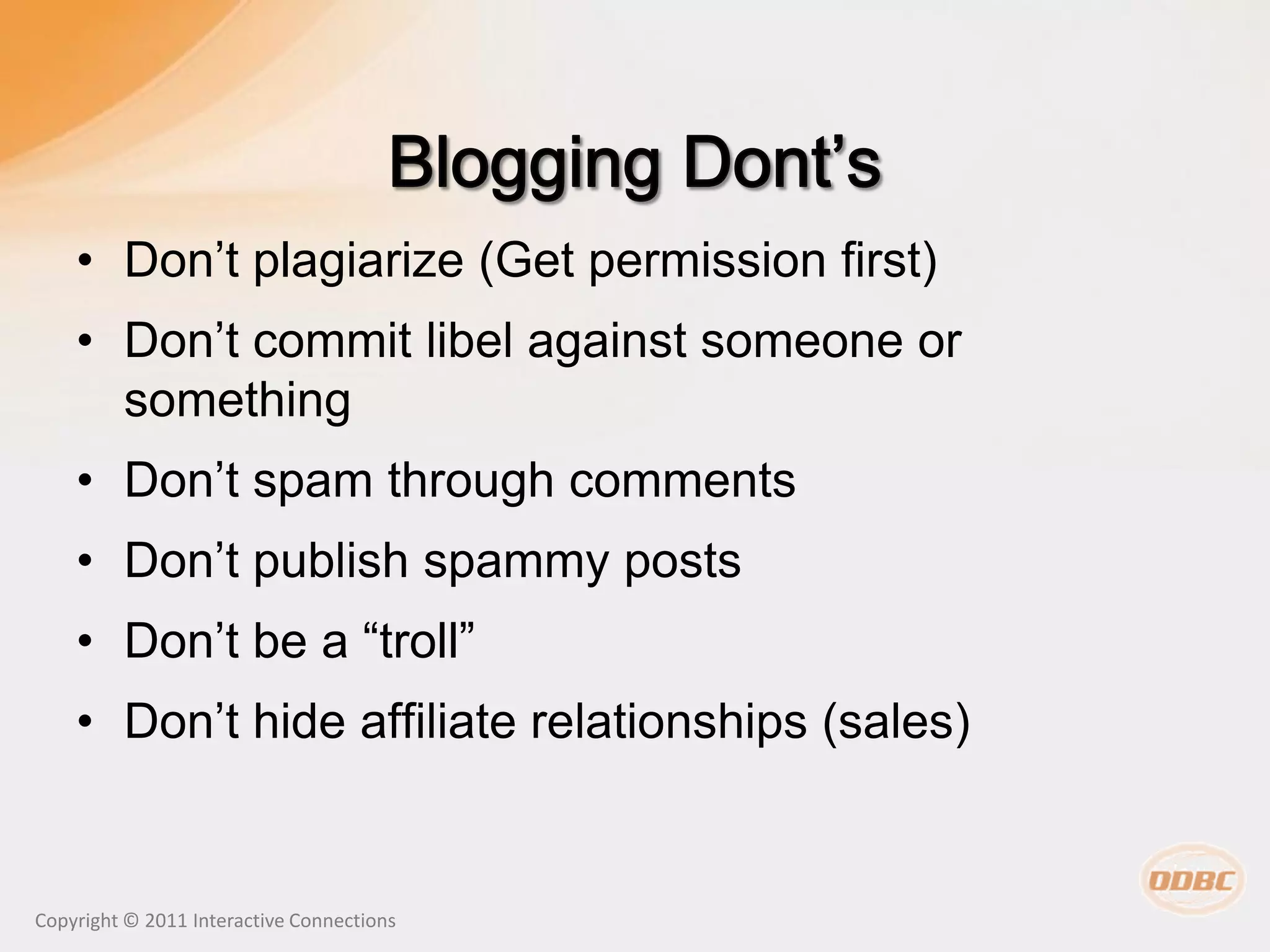 • Don’t plagiarize (Get permission first)
    • Don’t commit libel against someone or
      something
    • Don’t spam through comments
    • Don’t publish spammy posts
    • Don’t be a “troll”
    • Don’t hide affiliate relationships (sales)


Copyright © 2011 Interactive Connections
 
