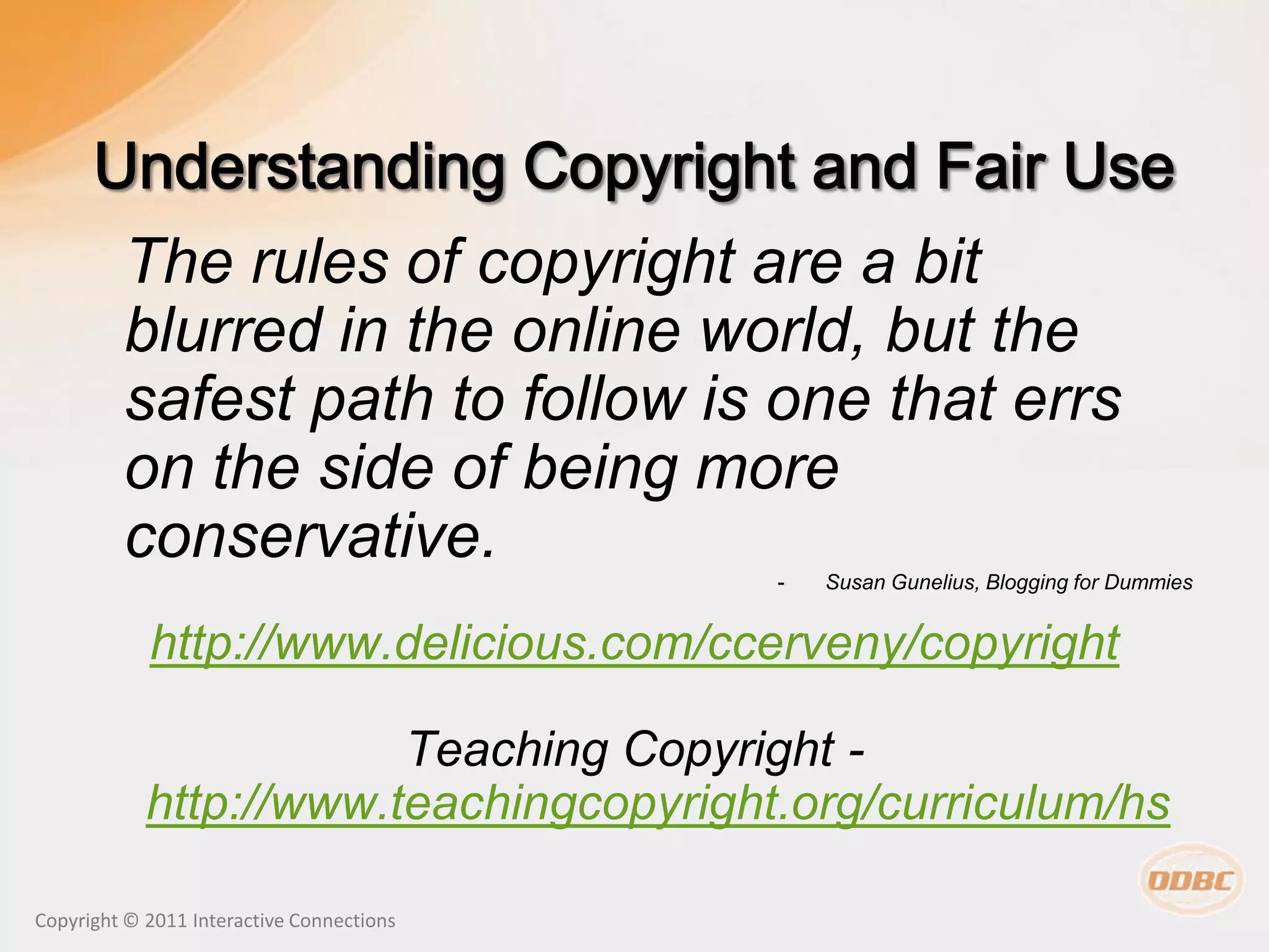 The rules of copyright are a bit
         blurred in the online world, but the
         safest path to follow is one that errs
         on the side of being more
         conservative.
                                           -   Susan Gunelius, Blogging for Dummies


            http://www.delicious.com/ccerveny/copyright

                        Teaching Copyright -
            http://www.teachingcopyright.org/curriculum/hs

Copyright © 2011 Interactive Connections
 