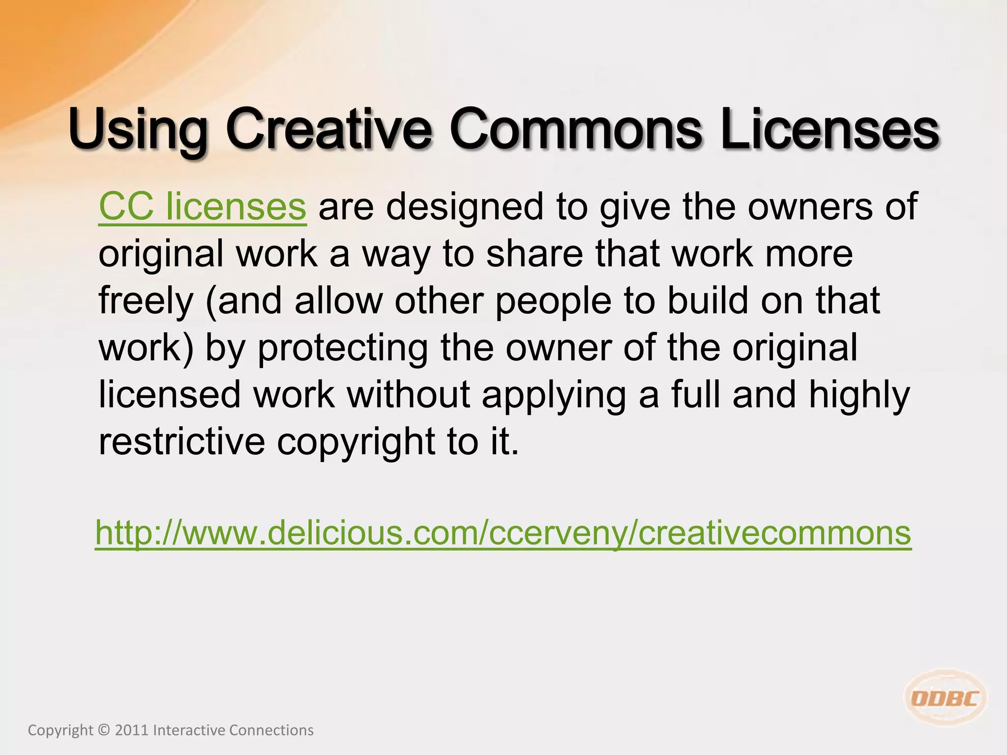 CC licenses are designed to give the owners of
         original work a way to share that work more
         freely (and allow other people to build on that
         work) by protecting the owner of the original
         licensed work without applying a full and highly
         restrictive copyright to it.

         http://www.delicious.com/ccerveny/creativecommons




Copyright © 2011 Interactive Connections
 