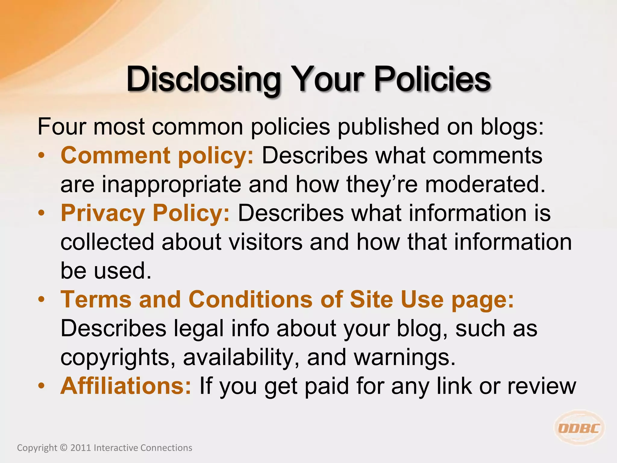Four most common policies published on blogs:
    • Comment policy: Describes what comments
      are inappropriate and how they’re moderated.
    • Privacy Policy: Describes what information is
      collected about visitors and how that information
      be used.
    • Terms and Conditions of Site Use page:
      Describes legal info about your blog, such as
      copyrights, availability, and warnings.
    • Affiliations: If you get paid for any link or review

Copyright © 2011 Interactive Connections
 