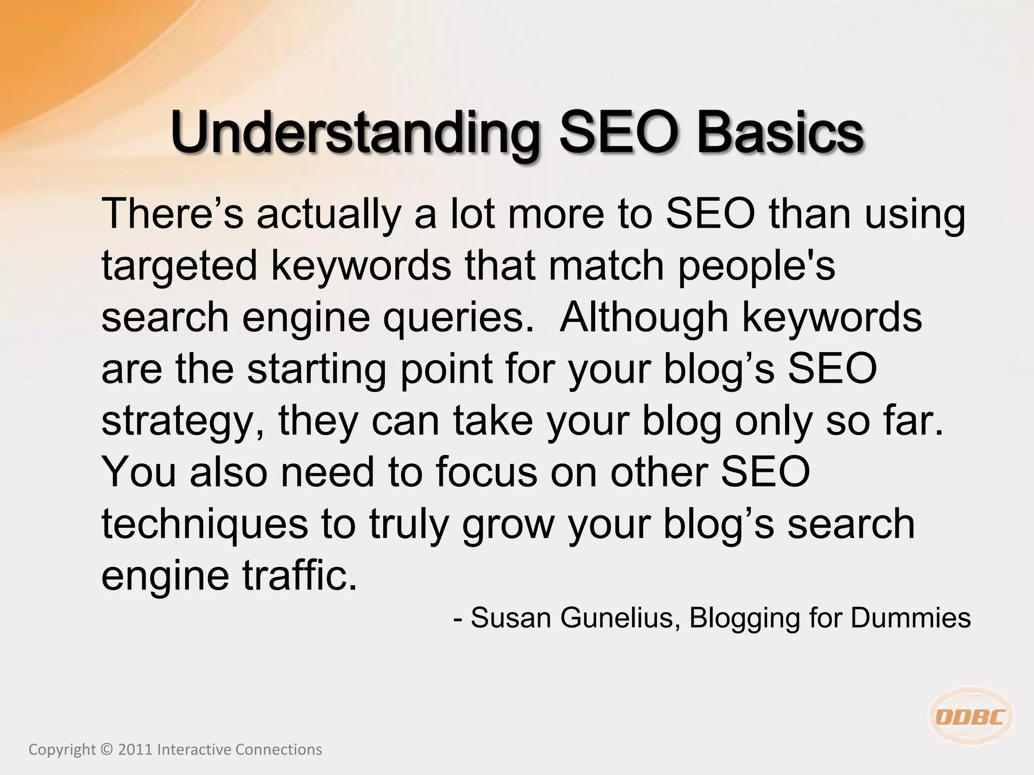 There’s actually a lot more to SEO than using
         targeted keywords that match people's
         search engine queries. Although keywords
         are the starting point for your blog’s SEO
         strategy, they can take your blog only so far.
         You also need to focus on other SEO
         techniques to truly grow your blog’s search
         engine traffic.
                                           - Susan Gunelius, Blogging for Dummies



Copyright © 2011 Interactive Connections
 