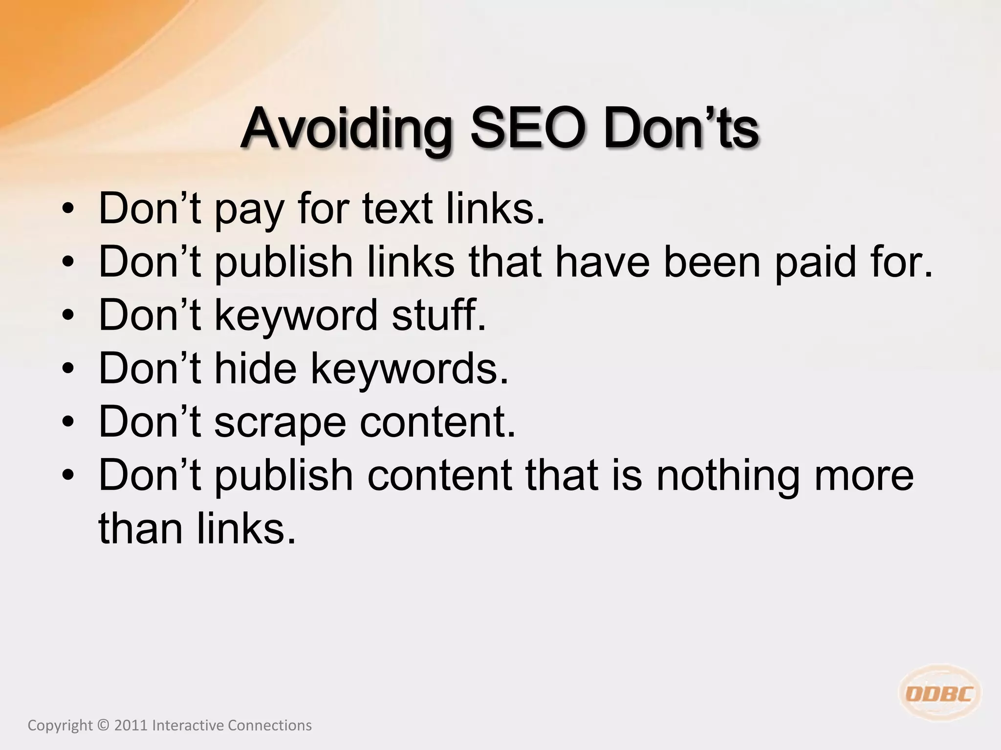 •    Don’t pay for text links.
    •    Don’t publish links that have been paid for.
    •    Don’t keyword stuff.
    •    Don’t hide keywords.
    •    Don’t scrape content.
    •    Don’t publish content that is nothing more
         than links.



Copyright © 2011 Interactive Connections
 