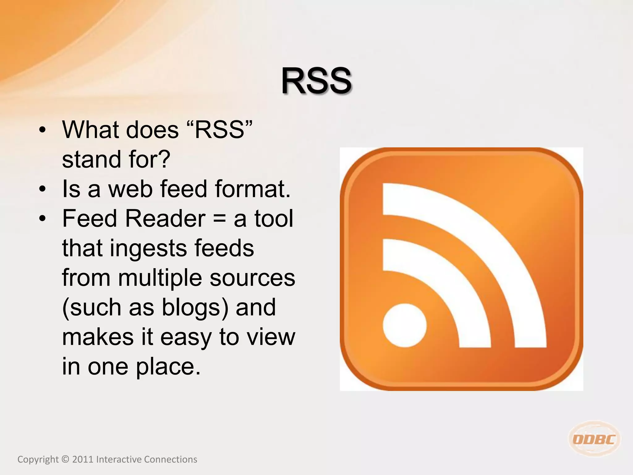 • What does “RSS”
      stand for?
    • Is a web feed format.
    • Feed Reader = a tool
      that ingests feeds
      from multiple sources
      (such as blogs) and
      makes it easy to view
      in one place.


Copyright © 2011 Interactive Connections
 