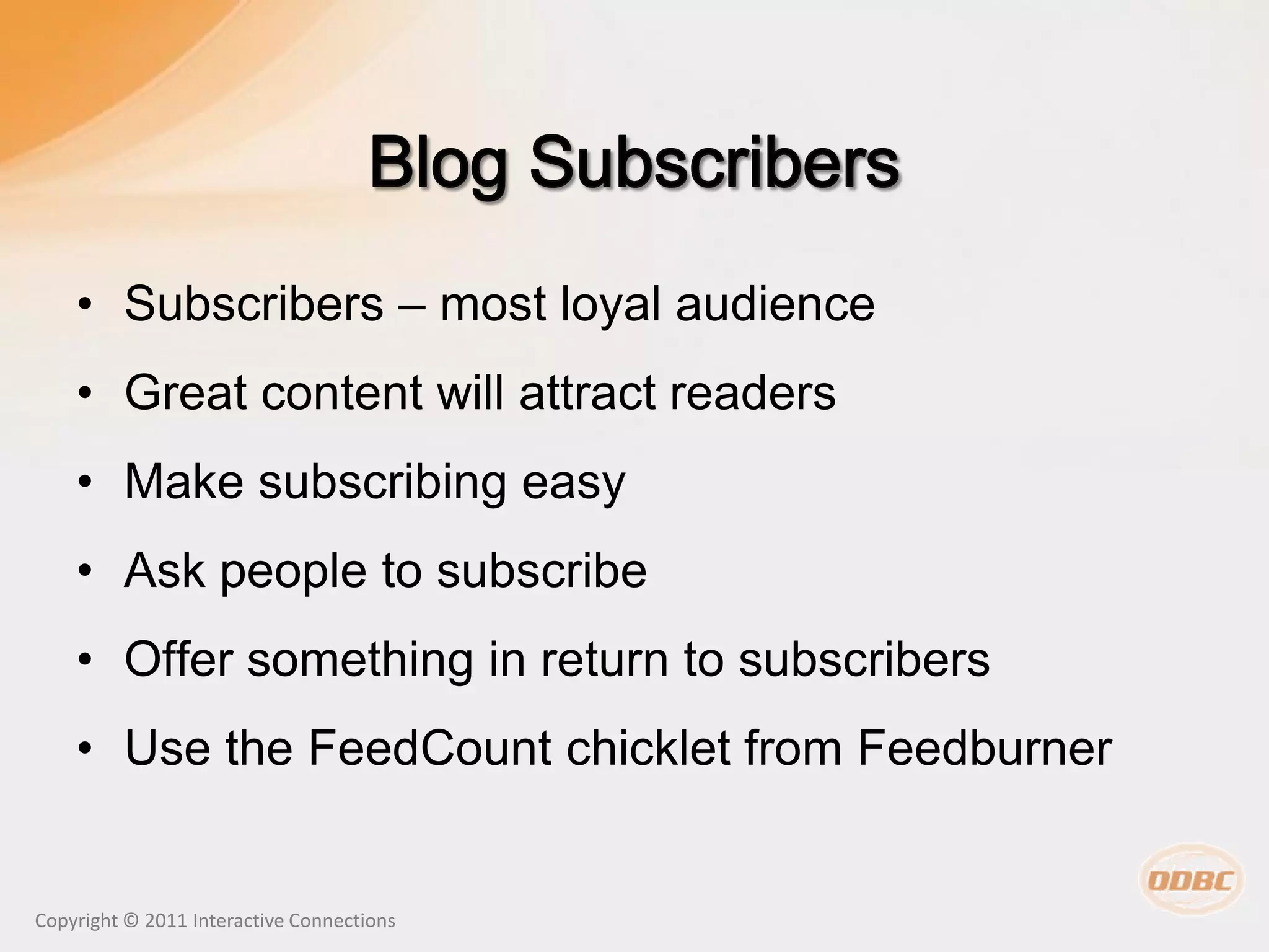 • Subscribers – most loyal audience
    • Great content will attract readers
    • Make subscribing easy
    • Ask people to subscribe
    • Offer something in return to subscribers
    • Use the FeedCount chicklet from Feedburner


Copyright © 2011 Interactive Connections
 