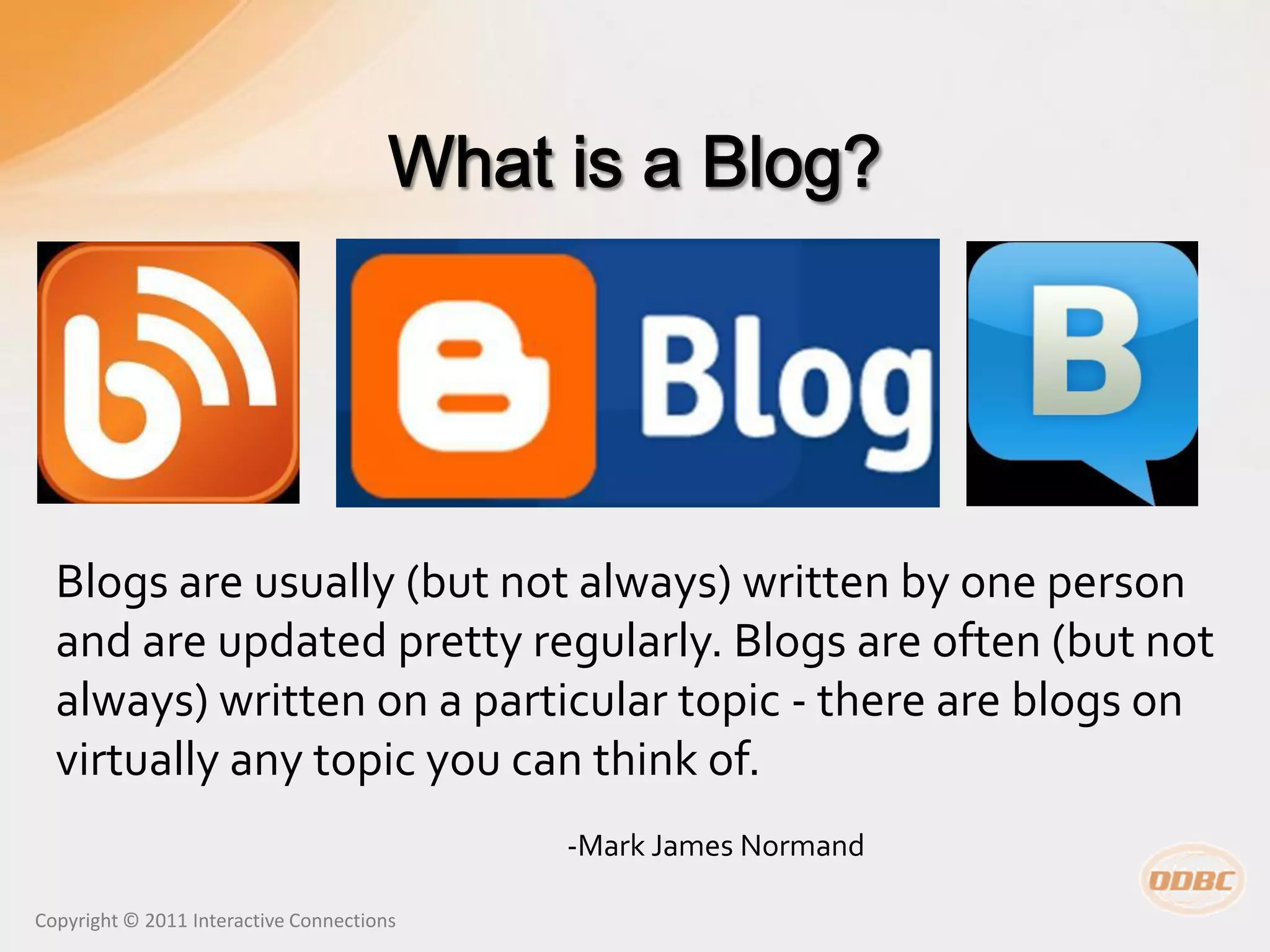 Blogs are usually (but not always) written by one person
  and are updated pretty regularly. Blogs are often (but not
  always) written on a particular topic - there are blogs on
  virtually any topic you can think of.
                                           -Mark James Normand

Copyright © 2011 Interactive Connections
 
