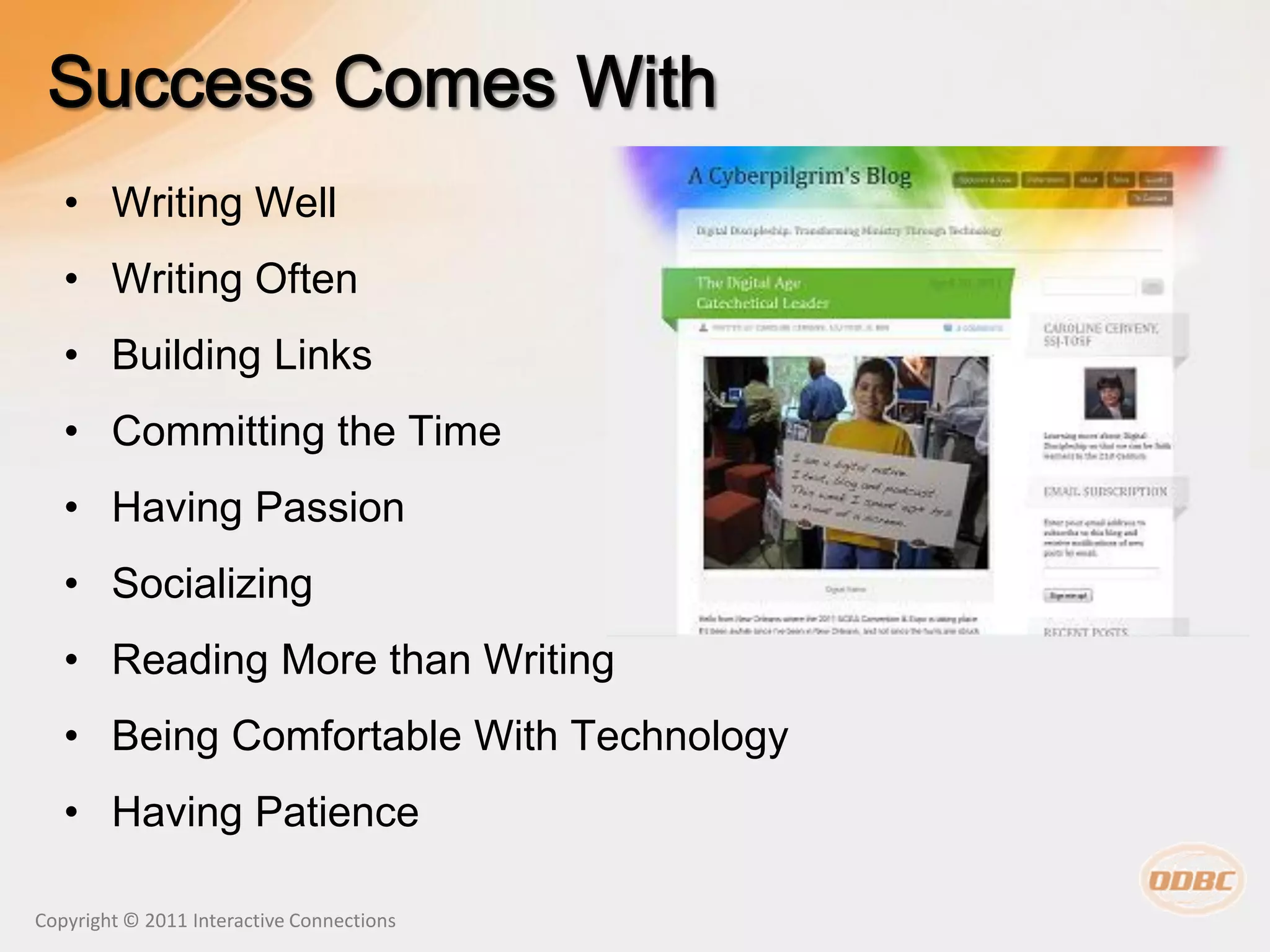 • Writing Well
   • Writing Often
   • Building Links
   • Committing the Time
   • Having Passion
   • Socializing
   • Reading More than Writing
   • Being Comfortable With Technology
   • Having Patience

Copyright © 2011 Interactive Connections
 