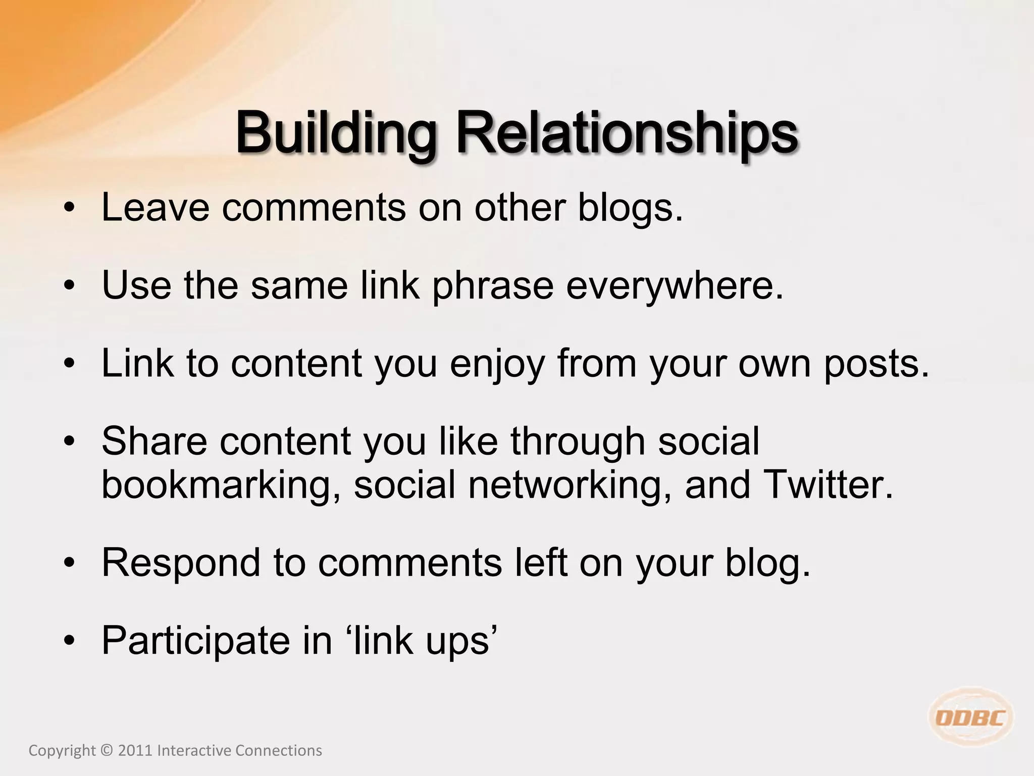 • Leave comments on other blogs.
    • Use the same link phrase everywhere.
    • Link to content you enjoy from your own posts.
    • Share content you like through social
      bookmarking, social networking, and Twitter.
    • Respond to comments left on your blog.
    • Participate in ‘link ups’

Copyright © 2011 Interactive Connections
 