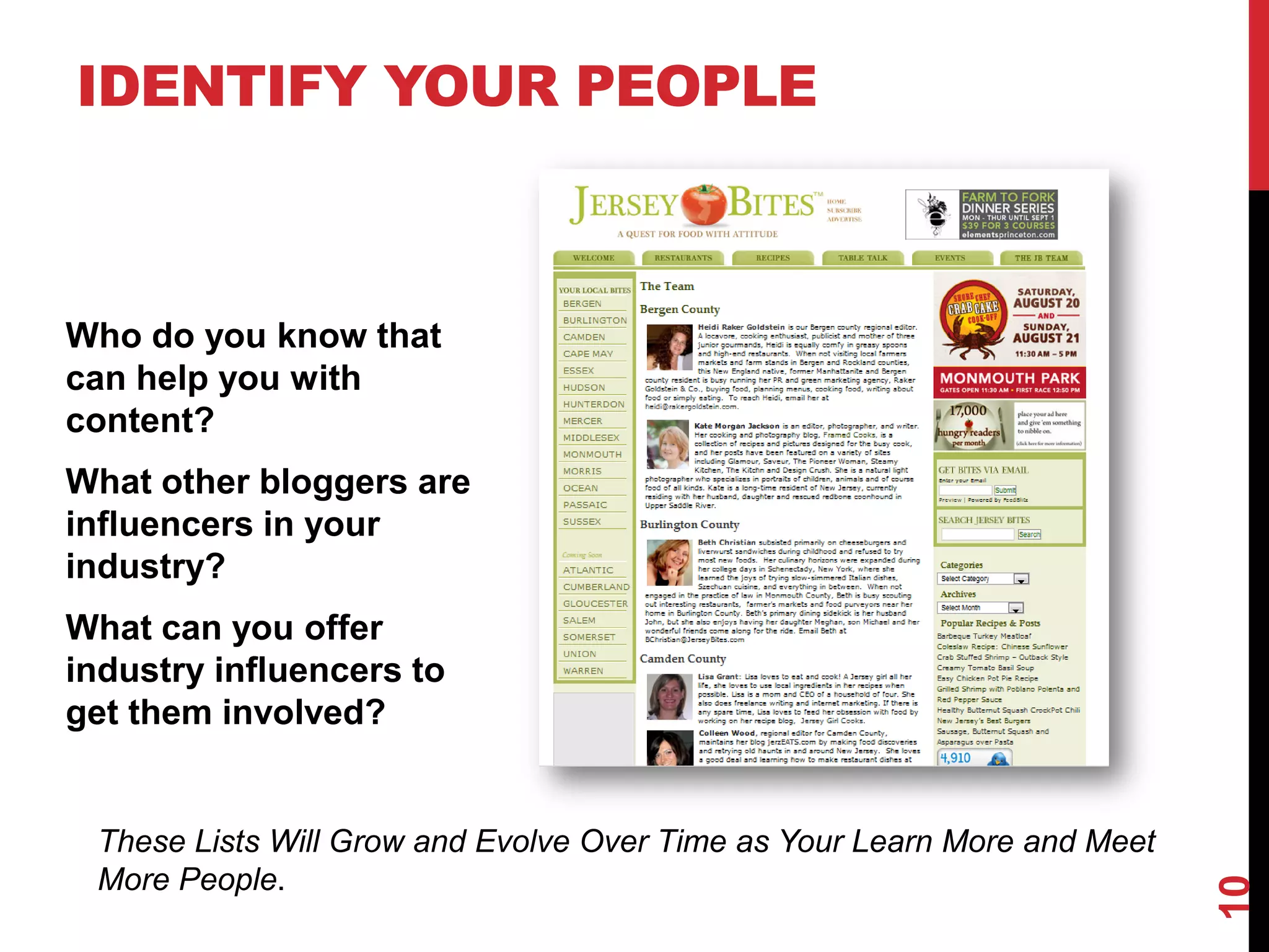 IDENTIFY YOUR PEOPLE



Who do you know that
can help you with
content?
What other bloggers are
influencers in your
industry?
What can you offer
industry influencers to
get them involved?


 These Lists Will Grow and Evolve Over Time as Your Learn More and Meet
 More People.




                                                                          10
 