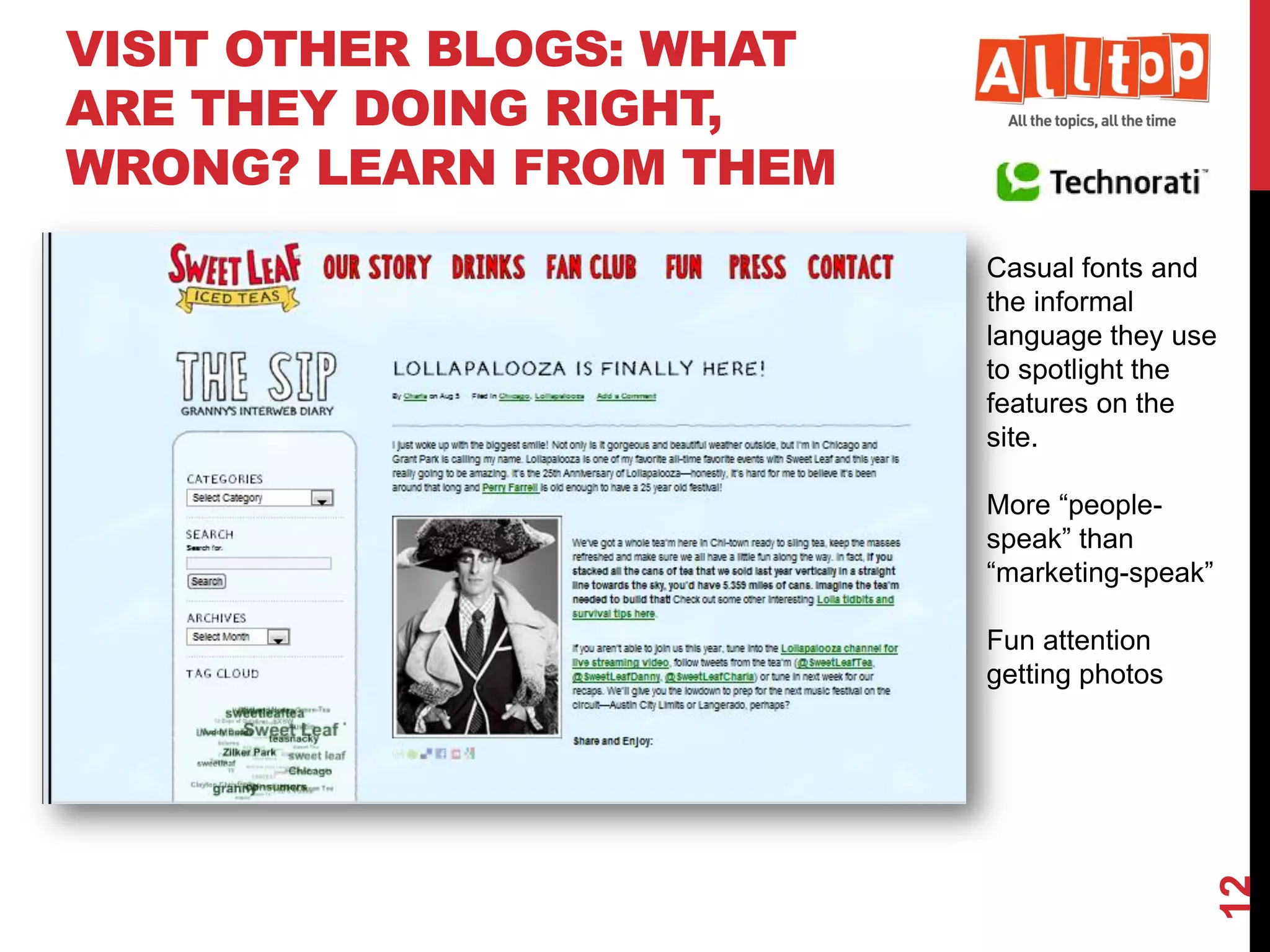 VISIT OTHER BLOGS: WHAT
ARE THEY DOING RIGHT,
WRONG? LEARN FROM THEM
                          Casual fonts and
                          the informal
                          language they use
                          to spotlight the
                          features on the
                          site.

                          More “people-
                          speak” than
                          “marketing-speak”

                          Fun attention
                          getting photos




                                              12
 