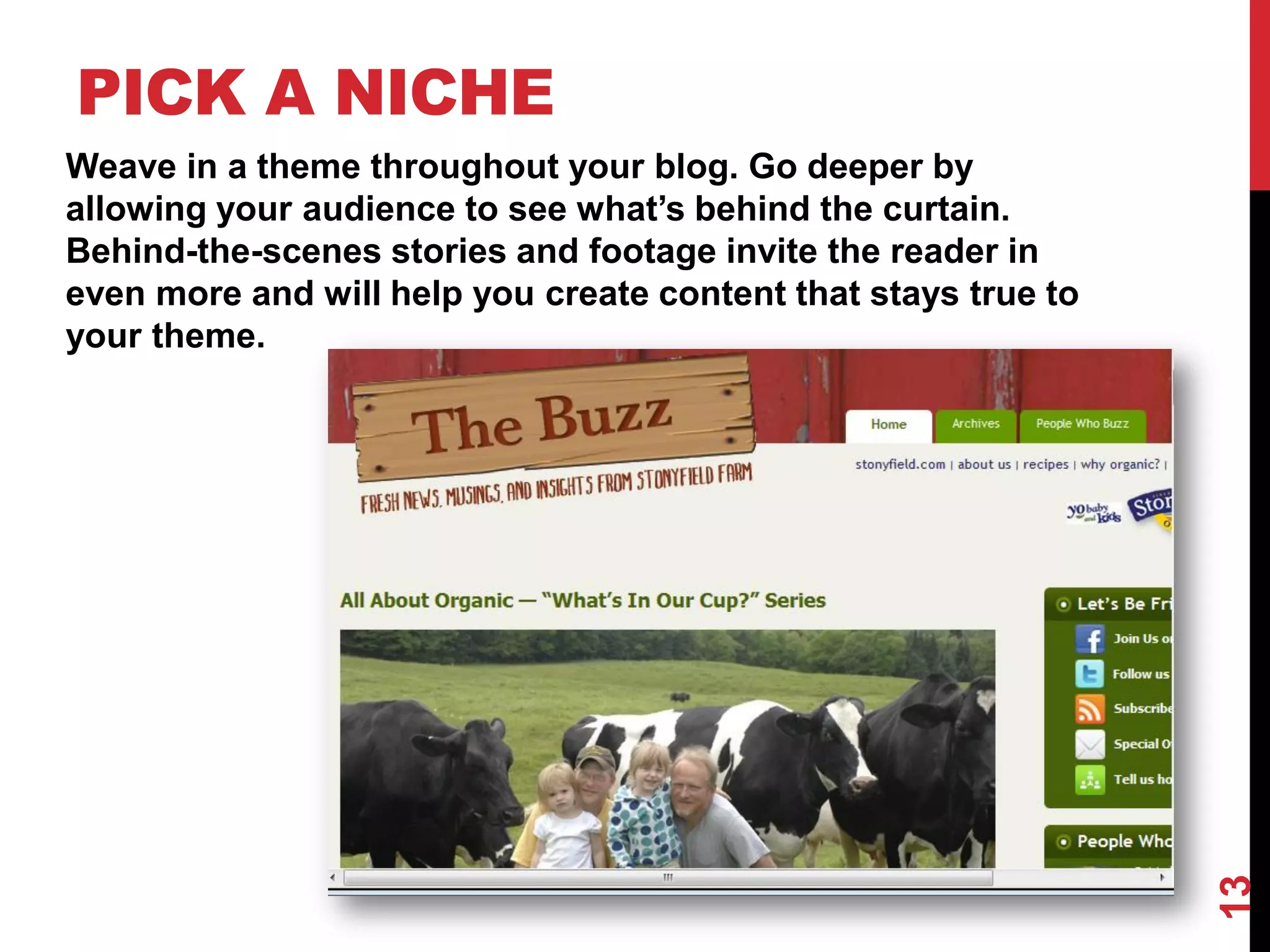 PICK A NICHE
Weave in a theme throughout your blog. Go deeper by
allowing your audience to see what’s behind the curtain.
Behind-the-scenes stories and footage invite the reader in
even more and will help you create content that stays true to
your theme.




                                                                13
 