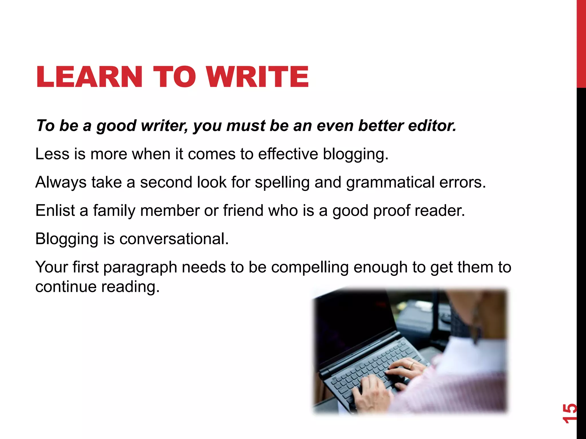 LEARN TO WRITE
To be a good writer, you must be an even better editor.
Less is more when it comes to effective blogging.
Always take a second look for spelling and grammatical errors.
Enlist a family member or friend who is a good proof reader.
Blogging is conversational.
Your first paragraph needs to be compelling enough to get them to
continue reading.




                                                                    15
 