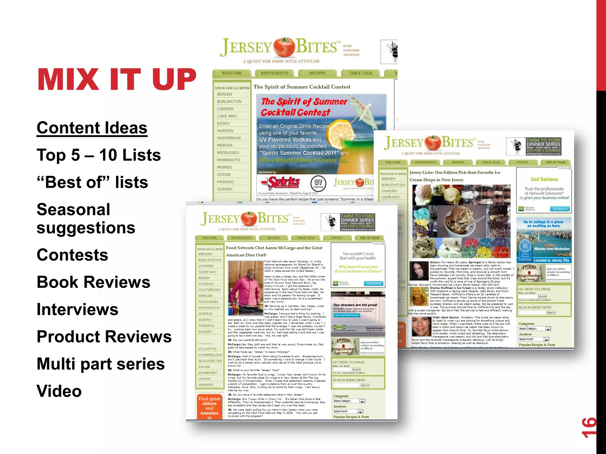 MIX IT UP
Content Ideas
Top 5 – 10 Lists
“Best of” lists
Seasonal
suggestions
Contests
Book Reviews
Interviews
Product Reviews
Multi part series
Video




                    16
 