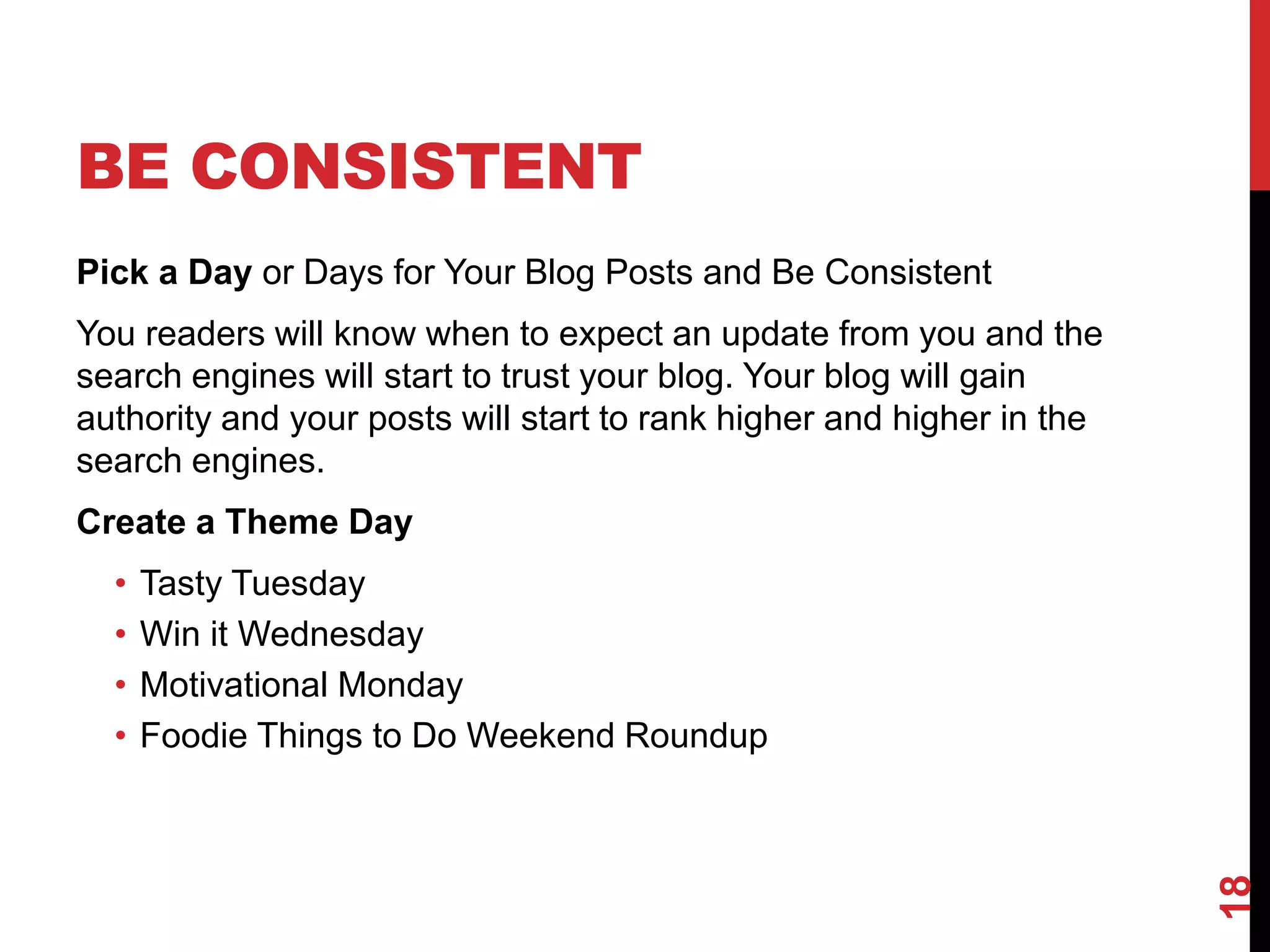 BE CONSISTENT
Pick a Day or Days for Your Blog Posts and Be Consistent
You readers will know when to expect an update from you and the
search engines will start to trust your blog. Your blog will gain
authority and your posts will start to rank higher and higher in the
search engines.
Create a Theme Day
  •   Tasty Tuesday
  •   Win it Wednesday
  •   Motivational Monday
  •   Foodie Things to Do Weekend Roundup




                                                                       18
 