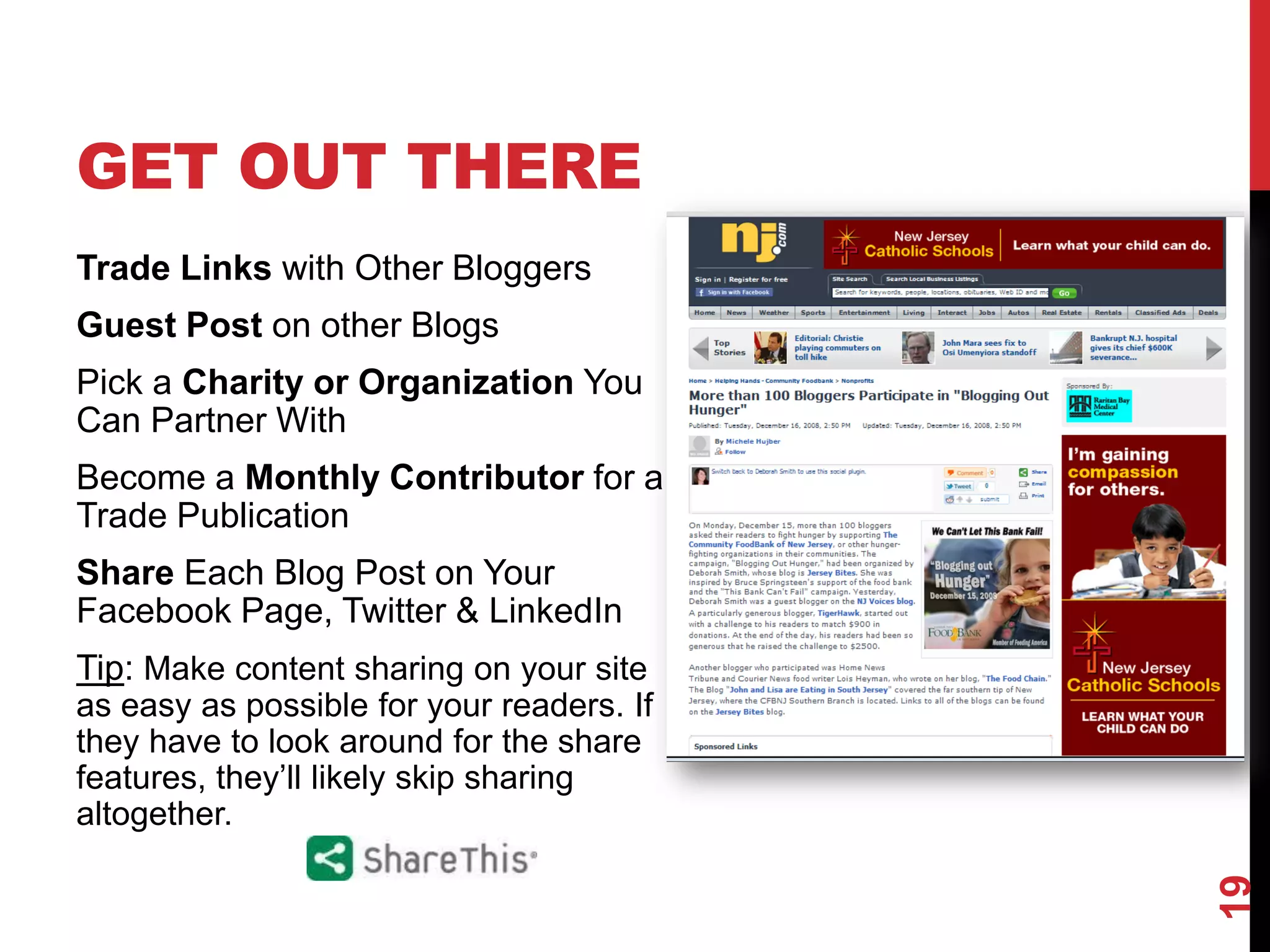 GET OUT THERE
Trade Links with Other Bloggers
Guest Post on other Blogs
Pick a Charity or Organization You
Can Partner With
Become a Monthly Contributor for a
Trade Publication
Share Each Blog Post on Your
Facebook Page, Twitter & LinkedIn
Tip: Make content sharing on your site
as easy as possible for your readers. If
they have to look around for the share
features, they’ll likely skip sharing
altogether.




                                           19
 