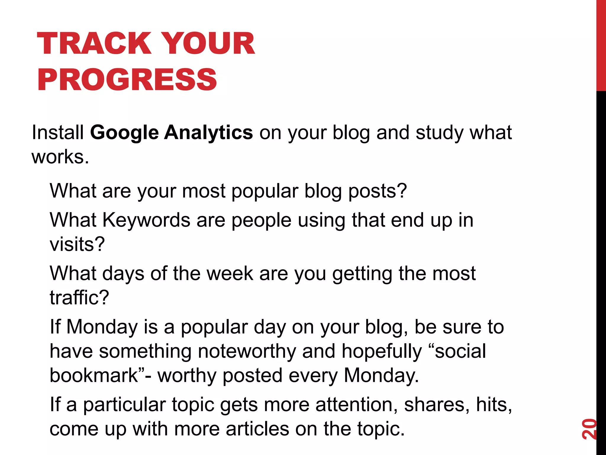 TRACK YOUR
PROGRESS
Install Google Analytics on your blog and study what
works.
 What are your most popular blog posts?
 What Keywords are people using that end up in
 visits?
 What days of the week are you getting the most
 traffic?
 If Monday is a popular day on your blog, be sure to
 have something noteworthy and hopefully “social
 bookmark”- worthy posted every Monday.
 If a particular topic gets more attention, shares, hits,




                                                            20
 come up with more articles on the topic.
 