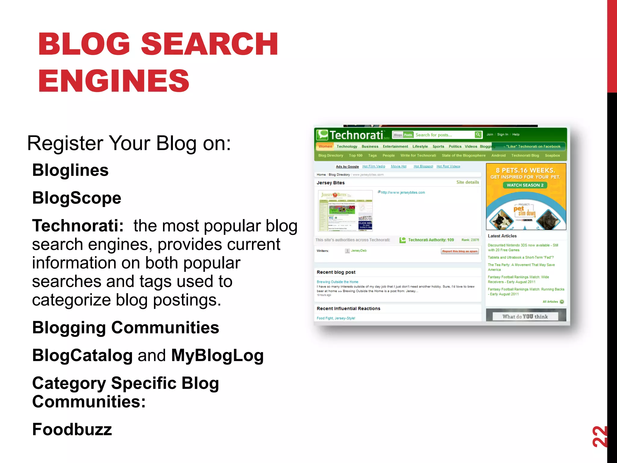 BLOG SEARCH
 ENGINES
Register Your Blog on:
Bloglines
BlogScope
Technorati: the most popular blog
search engines, provides current
information on both popular
searches and tags used to
categorize blog postings.
Blogging Communities
BlogCatalog and MyBlogLog
Category Specific Blog
Communities:
Foodbuzz




                                    22
 