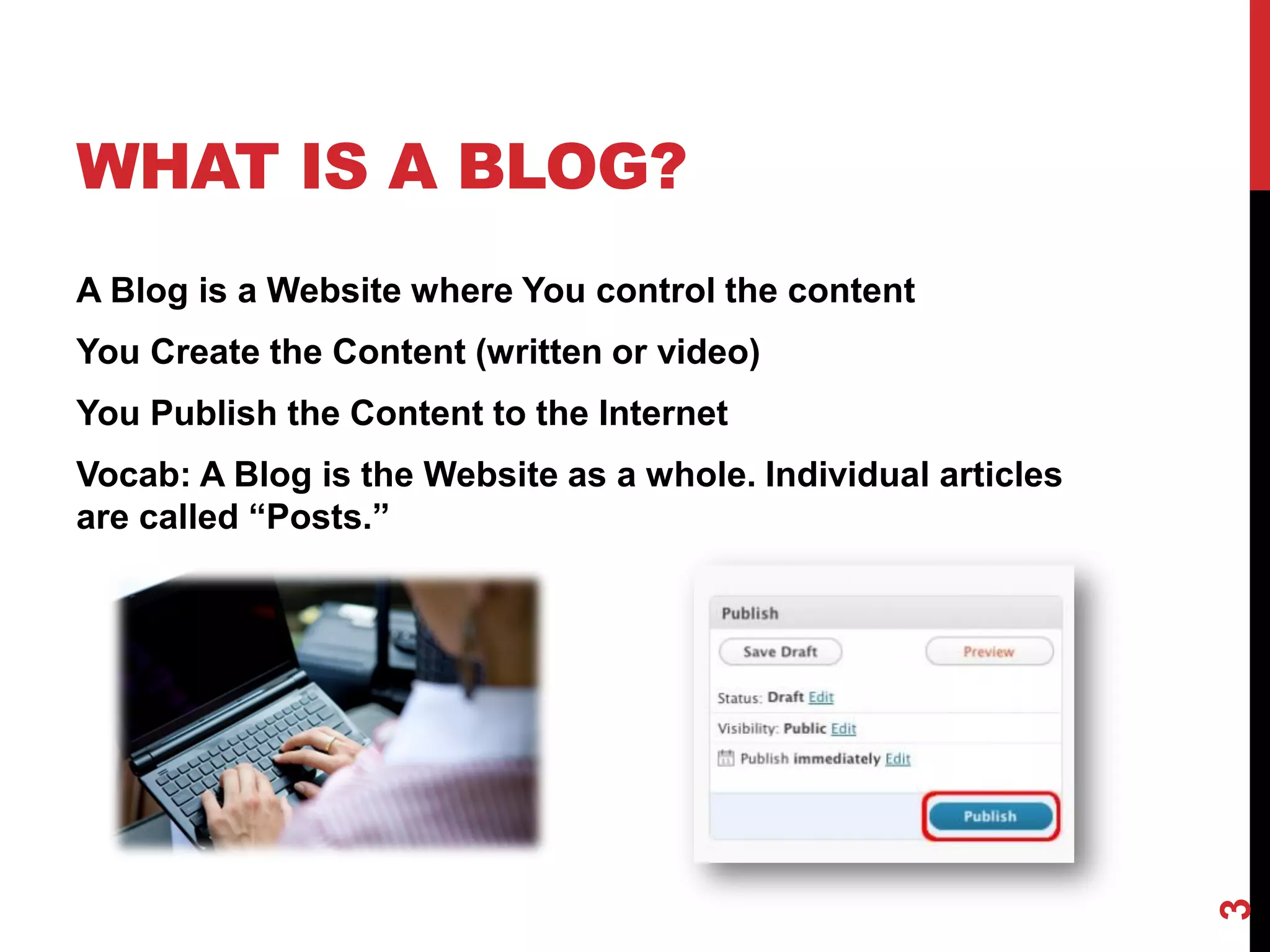 WHAT IS A BLOG?
A Blog is a Website where You control the content
You Create the Content (written or video)
You Publish the Content to the Internet
Vocab: A Blog is the Website as a whole. Individual articles
are called “Posts.”




                                                               3
 