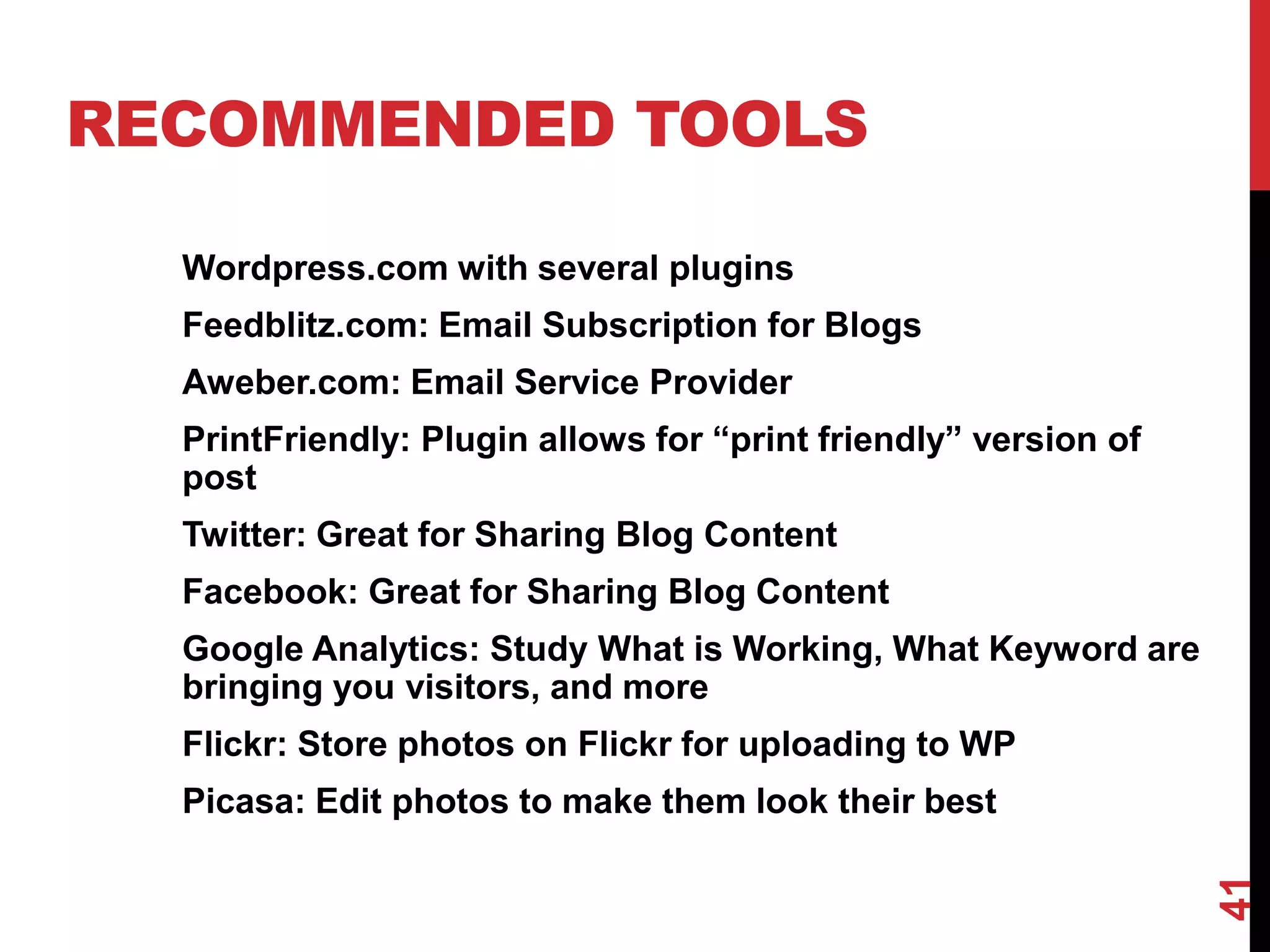 RECOMMENDED TOOLS

  Wordpress.com with several plugins
  Feedblitz.com: Email Subscription for Blogs
  Aweber.com: Email Service Provider
  PrintFriendly: Plugin allows for “print friendly” version of
  post
  Twitter: Great for Sharing Blog Content
  Facebook: Great for Sharing Blog Content
  Google Analytics: Study What is Working, What Keyword are
  bringing you visitors, and more
  Flickr: Store photos on Flickr for uploading to WP
  Picasa: Edit photos to make them look their best




                                                                 41
 