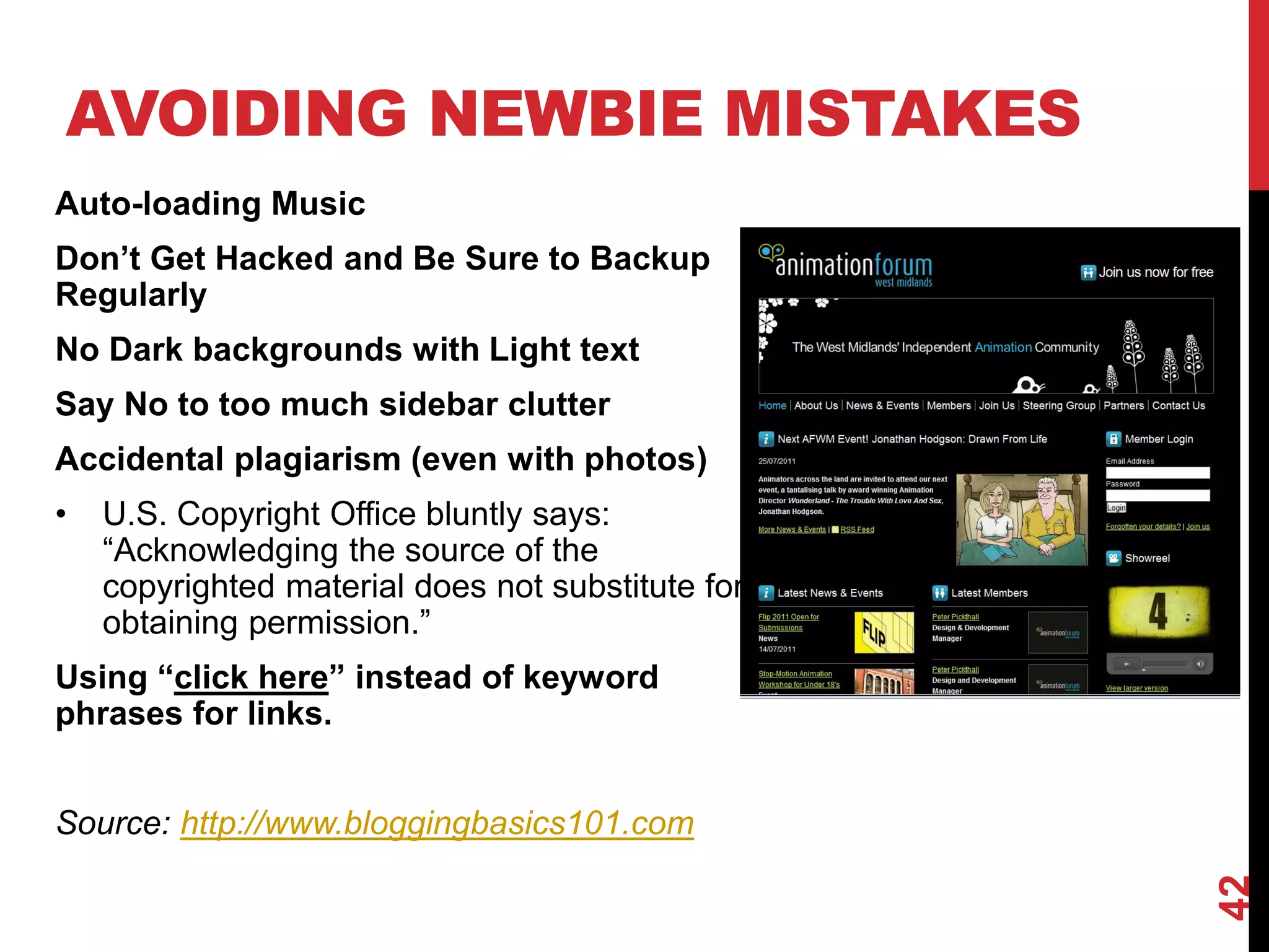 AVOIDING NEWBIE MISTAKES
Auto-loading Music
Don’t Get Hacked and Be Sure to Backup
Regularly
No Dark backgrounds with Light text
Say No to too much sidebar clutter
Accidental plagiarism (even with photos)
•   U.S. Copyright Office bluntly says:
    “Acknowledging the source of the
    copyrighted material does not substitute for
    obtaining permission.”
Using “click here” instead of keyword
phrases for links.


Source: http://www.bloggingbasics101.com




                                                   42
 