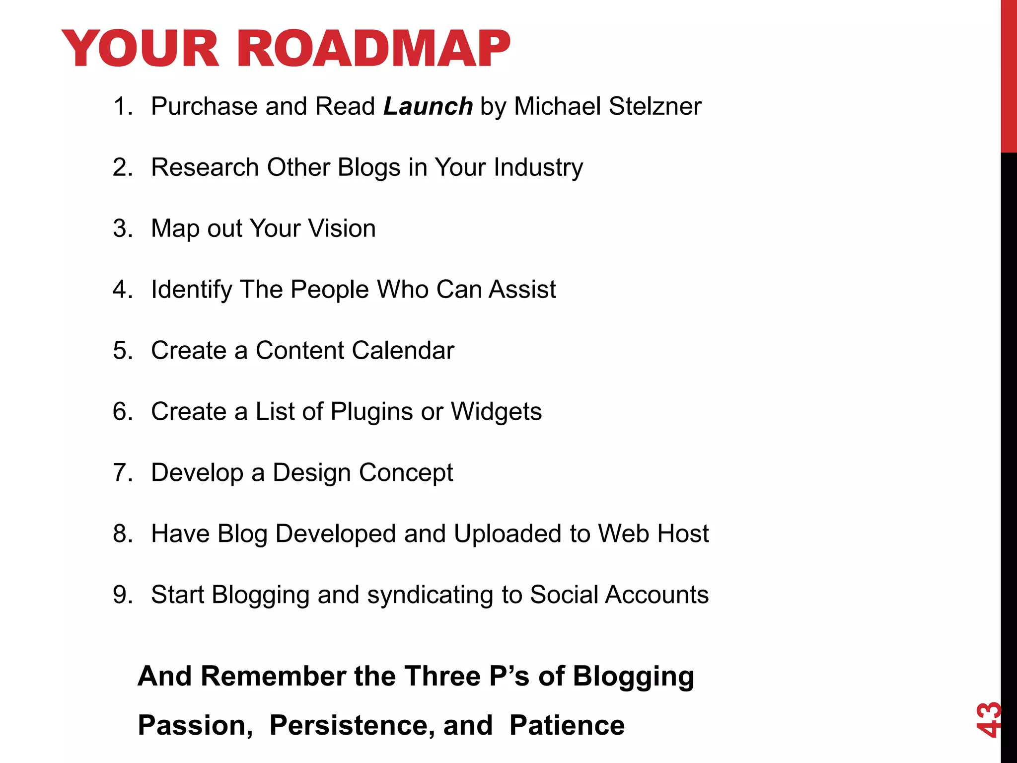 YOUR ROADMAP
 1. Purchase and Read Launch by Michael Stelzner

 2. Research Other Blogs in Your Industry

 3. Map out Your Vision

 4. Identify The People Who Can Assist

 5. Create a Content Calendar

 6. Create a List of Plugins or Widgets

 7. Develop a Design Concept

 8. Have Blog Developed and Uploaded to Web Host

 9. Start Blogging and syndicating to Social Accounts


   And Remember the Three P’s of Blogging




                                                        43
   Passion, Persistence, and Patience
 