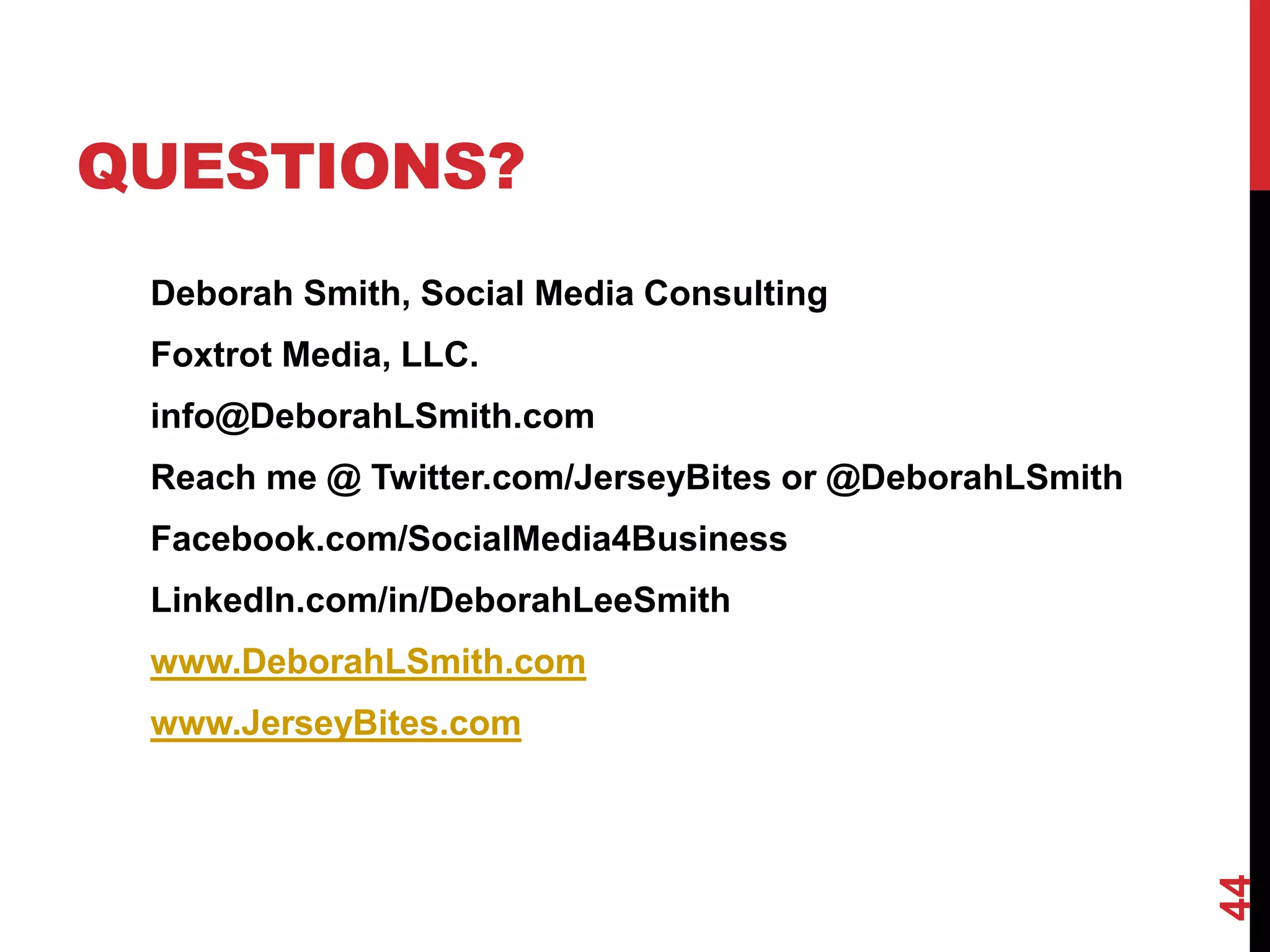 QUESTIONS?
 Deborah Smith, Social Media Consulting
 Foxtrot Media, LLC.
 info@DeborahLSmith.com
 Reach me @ Twitter.com/JerseyBites or @DeborahLSmith
 Facebook.com/SocialMedia4Business
 LinkedIn.com/in/DeborahLeeSmith
 www.DeborahLSmith.com
 www.JerseyBites.com




                                                        44
 