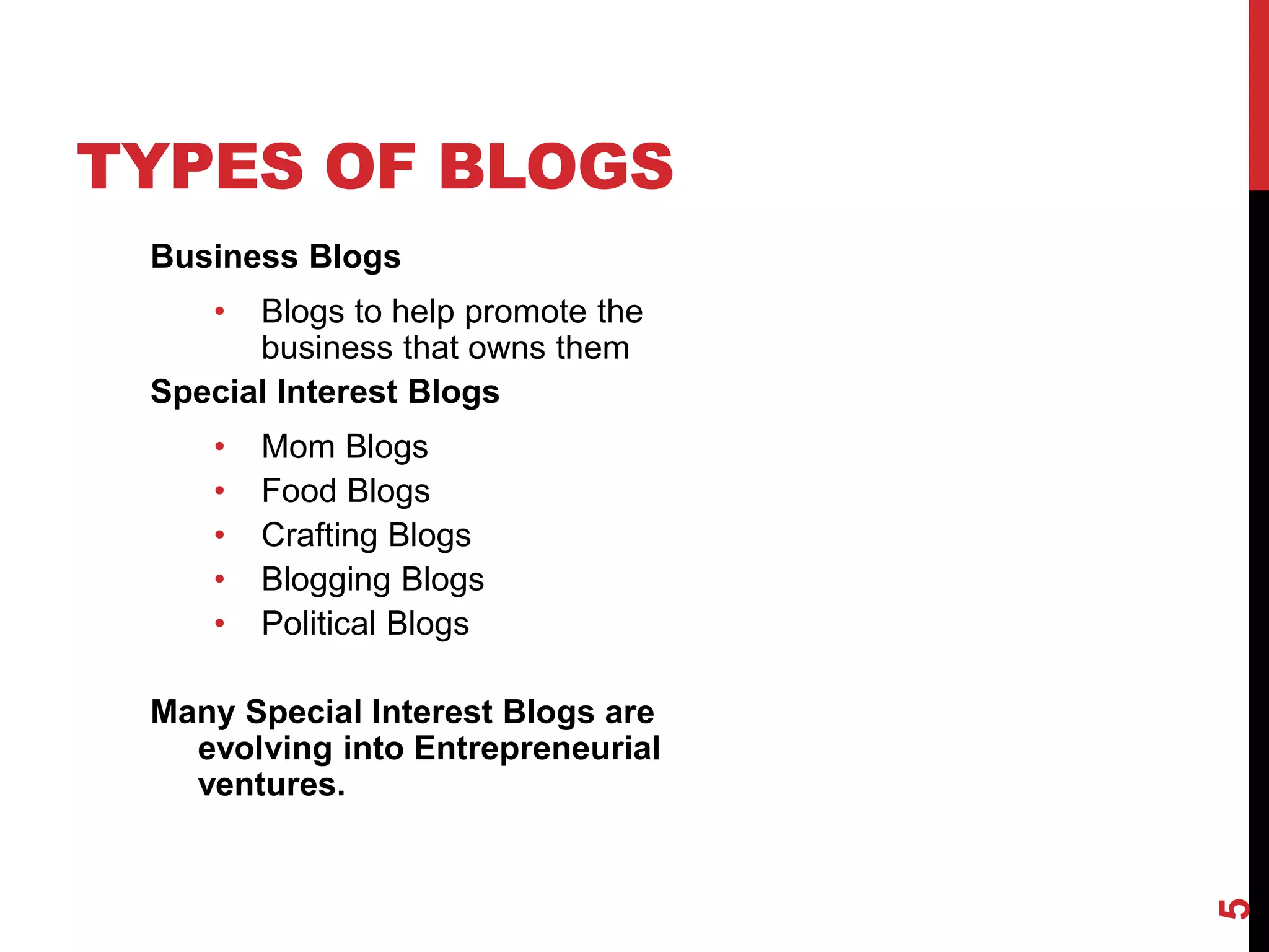 TYPES OF BLOGS
 Business Blogs
    •  Blogs to help promote the
       business that owns them
 Special Interest Blogs
    •   Mom Blogs
    •   Food Blogs
    •   Crafting Blogs
    •   Blogging Blogs
    •   Political Blogs

 Many Special Interest Blogs are
   evolving into Entrepreneurial
   ventures.




                                   5
 