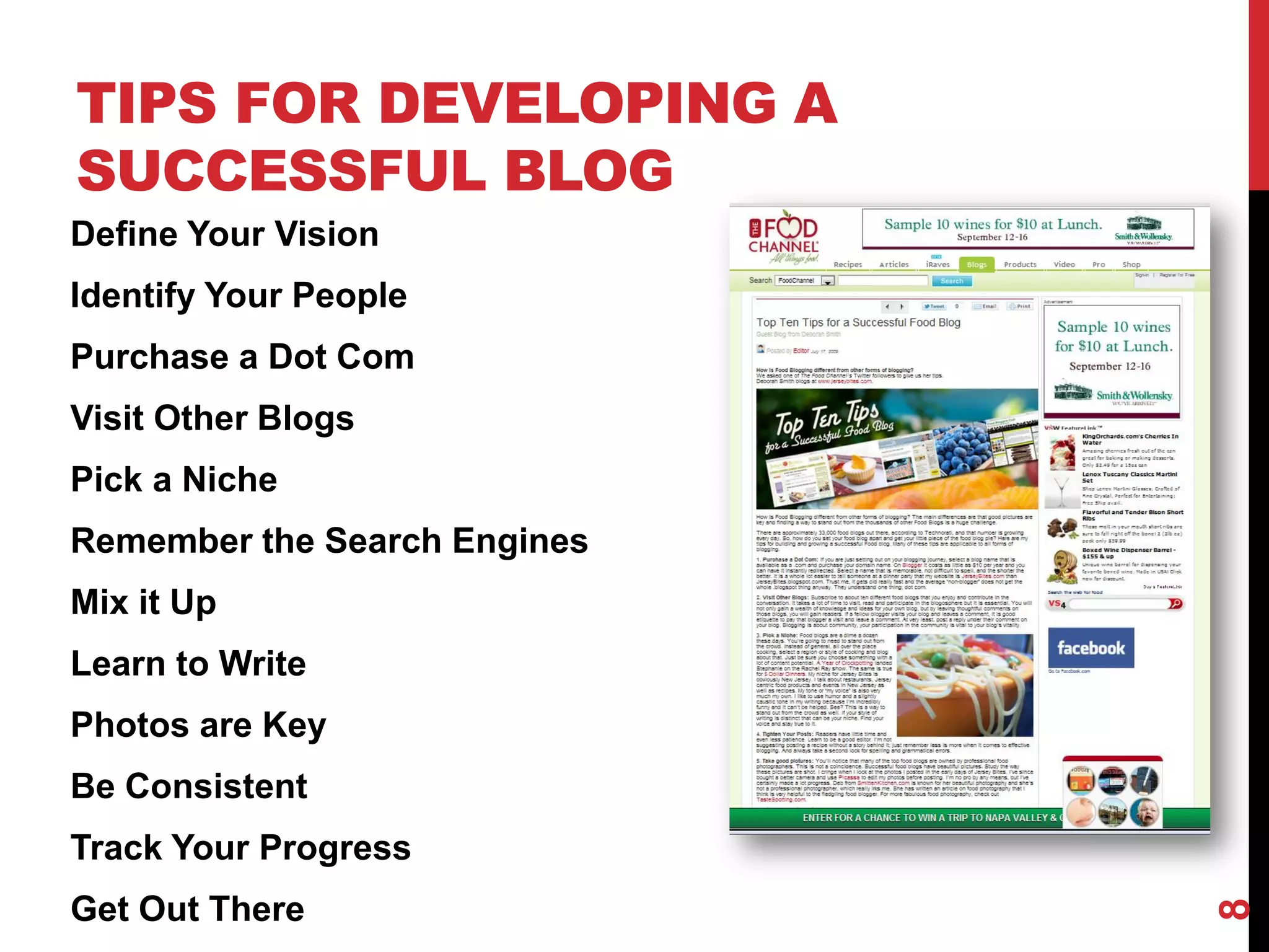 TIPS FOR DEVELOPING A
SUCCESSFUL BLOG
Define Your Vision
Identify Your People
Purchase a Dot Com
Visit Other Blogs
Pick a Niche
Remember the Search Engines
Mix it Up
Learn to Write
Photos are Key
Be Consistent
Track Your Progress
Get Out There




                              8
 