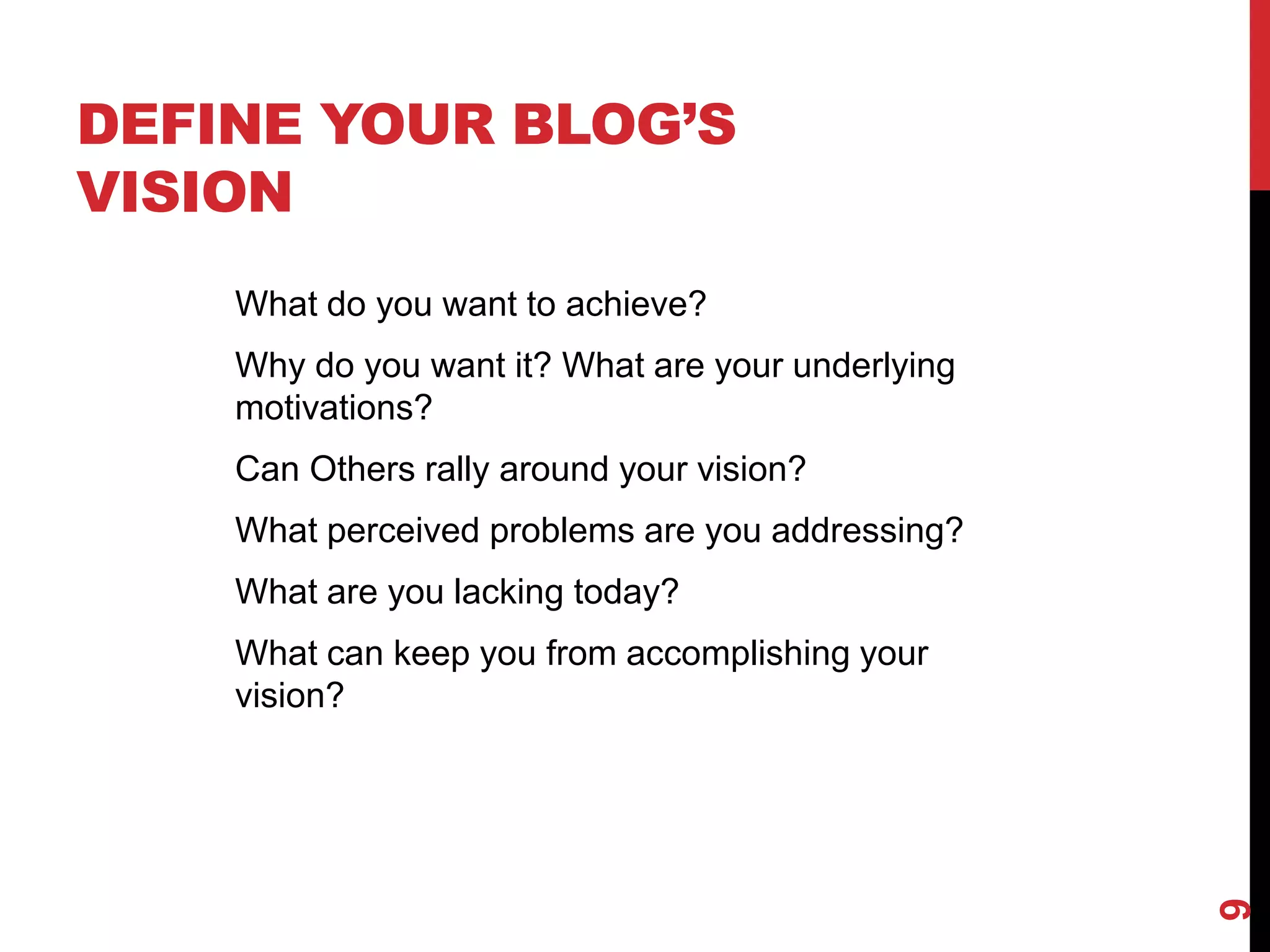 DEFINE YOUR BLOG’S
VISION
    What do you want to achieve?
    Why do you want it? What are your underlying
    motivations?
    Can Others rally around your vision?
    What perceived problems are you addressing?
    What are you lacking today?
    What can keep you from accomplishing your
    vision?




                                                   9
 