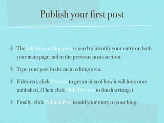 Publish your first post


The title of your blog post is used to identify your entry on both
your main page and in the previous posts section.

Type your post in the main editing area.

If desired, click Preview to get an idea of how it will look once
published. (Then click Hide Preview to finish writing.)

Finally, click Publish Post to add your entry to your blog.
 