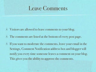 Leave Comments


Visitors are allowed to leave comments to your blog.

The comments are listed at the bottom of every post page.

If you want to moderate the comments, leave your email in the
Settings, Comment Notification address box and blogger will
notify you every time someone leaves a comment on your blog.
This gives you the ability to approve the comments.
 