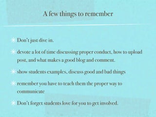 A few things to remember


Don’t just dive in.

devote a lot of time discussing proper conduct, how to upload
post, and what makes a good blog and comment.

show students examples, discuss good and bad things

remember you have to teach them the proper way to
communicate

Don’t forget students love for you to get involved.
 