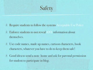 Safety

Require students to follow the systems Acceptable Use Policy

Enforce students to not reveal ANY information about
themselves.

Use code names, made up names, cartoon characters, book
characters, whatever you have to do to keep them safe!

Good idea to send a note home and ask for parental permission
for student to participate in blog.
 