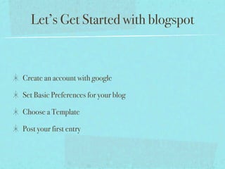 Let’s Get Started with blogspot



Create an account with google

Set Basic Preferences for your blog

Choose a Template

Post your first entry
 