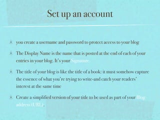 Set up an account

you create a username and password to protect access to your blog

The Display Name is the name that is posted at the end of each of your
entries in your blog. It’s your Signature.

The title of your blog is like the title of a book: it must somehow capture
the essence of what you’re trying to write-and catch your readers’
interest at the same time

Create a simplified version of your title to be used as part of your Blog
address (URL).
 