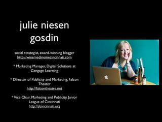 julie niesen
         gosdin
  social strategist, award-winning blogger
    http://winemedinemecincinnati.com

  * Marketing Manager, Digital Solutions at
             Cengage Learning

* Director of Publicity and Marketing, Falcon
                   Theater
          http://falcontheatre.net

* Vice Chair, Marketing and Publicity, Junior
           League of Cincinnati
           http://jlcincinnati.org
 