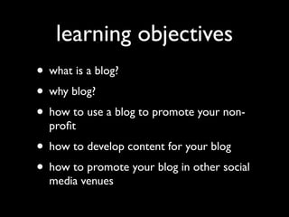 learning objectives
• what is a blog?
• why blog?
• how to use a blog to promote your non-
  proﬁt
• how to develop content for your blog
• how to promote your blog in other social
  media venues
 