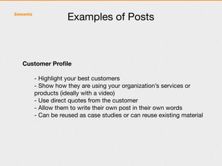 Examples of Posts



Customer Proﬁle

   - Highlight your best customers
   - Show how they are using your organization’s services or
   products (ideally with a video)
   - Use direct quotes from the customer
   - Allow them to write their own post in their own words
   - Can be reused as case studies or can reuse existing material
 