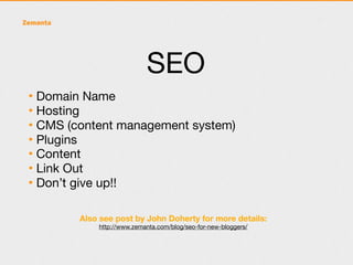 SEO
• Domain Name
• Hosting
• CMS (content management system)
• Plugins
• Content
• Link Out
• Don’t give up!!

        Also see post by John Doherty for more details:
            http://www.zemanta.com/blog/seo-for-new-bloggers/
 