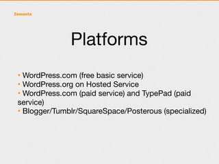 Platforms
• WordPress.com (free basic service)
• WordPress.org on Hosted Service
• WordPress.com (paid service) and TypePad (paid
service)
• Blogger/Tumblr/SquareSpace/Posterous (specialized)
 