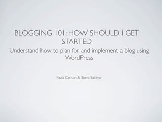 BLOGGING 101: HOW SHOULD I GET
            STARTED
Understand how to plan for and implement a blog using
                    WordPress

                 Paula Carlson & Steve Saldivar
 