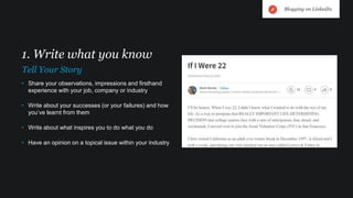 • Share your observations, impressions and firsthand
experience with your job, company or industry
• Write about your successes (or your failures) and how
you’ve learnt from them
• Write about what inspires you to do what you do
• Have an opinion on a topical issue within your industry
1. Write what you know
Tell Your Story
Blogging on LinkedIn
 