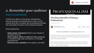 LinkedIn has millions of executives, entrepreneurs,
entry-level workers and people about to retire. It’s the
working world all in one place. Be conversational but keep
that conversation focused on the professional sphere.
Write anything that:
• Helps people understand trends in your industry of
the larger economy
• Gives context, advice or news that helps people get
a competitive edge, jobs, promotions, or a stronger
personal brand
• Enhances your reputation as an expert in your field
2. Remember your audience
Keep it professional
Blogging on LinkedIn
 