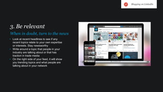 • Look at recent headlines to see if any
recent topics relate to your own expertise
or interests. Stay newsworthy
• Write around a topic that people in your
industry are talking about or that has
traction in trade media
• On the right side of your feed, it will show
you trending topics and what people are
talking about in your network
3. Be relevant
When in doubt, turn to the news
Blogging on LinkedIn
 