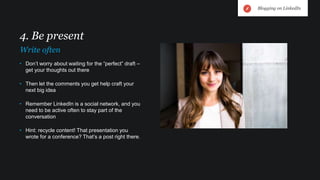 • Don’t worry about waiting for the “perfect” draft –
get your thoughts out there
• Then let the comments you get help craft your
next big idea
• Remember LinkedIn is a social network, and you
need to be active often to stay part of the
conversation
• Hint: recycle content! That presentation you
wrote for a conference? That’s a post right there.
4. Be present
Write often
Blogging on LinkedIn
 