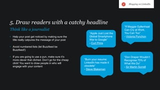 • Help your post get noticed by making sure the
title really catpures the message of your post
• Avoid numbered lists (let Buzzfeed be
Buzzfeed!)
• If you are going to use a pun, make sure it’s
more clever that cliched. Don’t go for the cheap
click! You want to draw people in who will
engage with your content
5. Draw readers with a catchy headline
Think like a journalist
“Apple Just Lost the
Global Smartphone
War to Google”
- Curt Prins
“If Maggie Gyllenhaal
Can Cry at Work,
You Can Too”
- Victoria Pynchon
“Don Draper Wouldn’t
Recognise 75% of
What We Do”
- Sir Martin Sorrell
“Burn your resume:
LinkedIn has made it
obsolete”
- Steve Blakeman
Blogging on LinkedIn
 