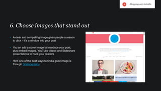 • A clear and compelling image gives people a reason
to click – it’s a window into your post
• You an add a cover image to introduce your post,
plus embed images, YouTube videos and Slideshare
presentations to hook your readers
• Hint: one of the best ways to find a good image is
through Gratisography.
6. Choose images that stand out
Blogging on LinkedIn
 