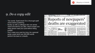• Two words: Spell check! Do a thorough spell
check before publishing
• Buddy up with a colleague who can sense
check and edit for you also. Have at least one
other person read your post before hitting
publish
• Don’t make your post too long. As a general
guide: posts which are 300-500 words
perform the best on LinkedIn.
9. Do a copy edit
Blogging on LinkedIn
 