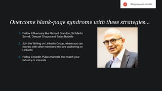 1. Follow Influencers like Richard Brandon, Sir Martin
Sorrell, Deepak Chopra and Satya Nadella
2. Join the Writing on LinkedIn Group, where you can
interact with other members who are publishing on
LinkedIn
3. Follow LinkedIn Pulse channels that match your
industry or interests
Overcome blank-page syndrome with these strategies…
Blogging on LinkedIn
 