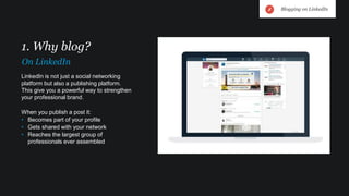 LinkedIn is not just a social networking
platform but also a publishing platform.
This give you a powerful way to strengthen
your professional brand.
When you publish a post it:
• Becomes part of your profile
• Gets shared with your network
• Reaches the largest group of
professionals ever assembled
1. Why blog?
On LinkedIn
Blogging on LinkedIn
 