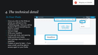 • Once you click on the Write an
article you will land on the
Publishing page. Here you will be
guided to fill out everything you
need to publish
• Add an image
• Write your headline
• Format with fonts, text spacing,
bullet points and media
• Add hashtags relevant to your
expertise
• Publish or save for later – if you
save a draft, you’ll be able to
access again on your Drafts
4. The technical detail
In Your Posts
Blogging on LinkedIn
 